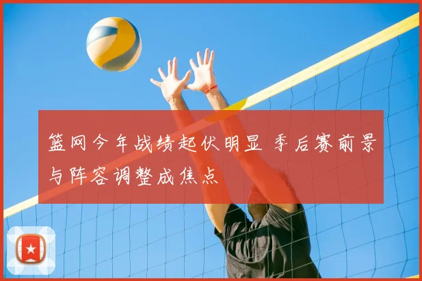 篮网今年战绩起伏明显 季后赛前景与阵容调整成焦点