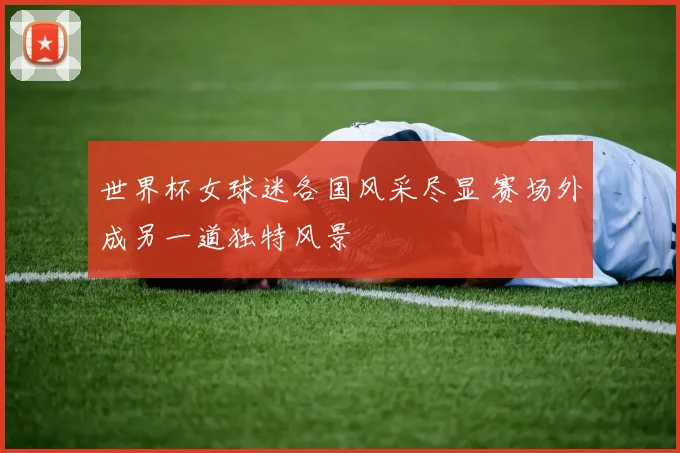世界杯女球迷各国风采尽显 赛场外成另一道独特风景