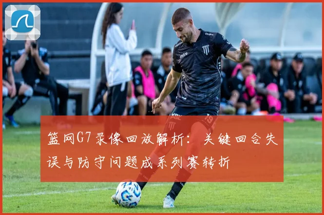 篮网G7录像回放解析：关键回合失误与防守问题成系列赛转折