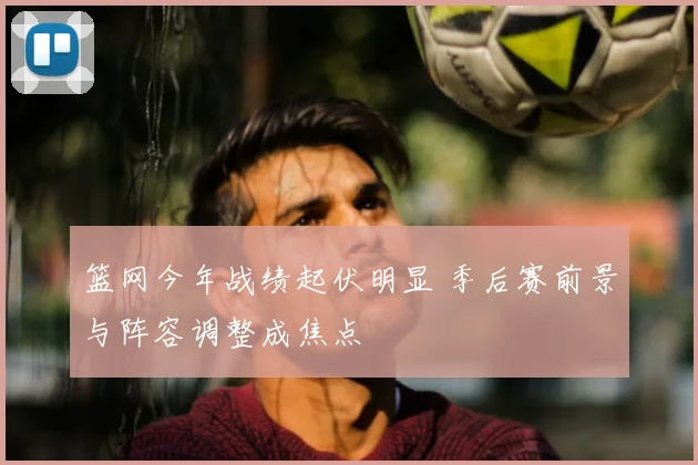 篮网今年战绩起伏明显 季后赛前景与阵容调整成焦点