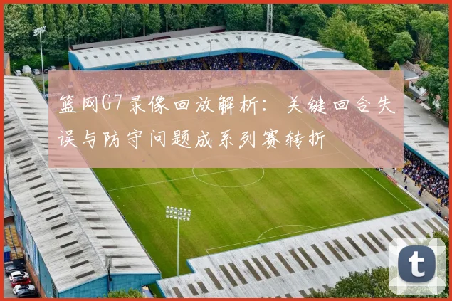 篮网G7录像回放解析：关键回合失误与防守问题成系列赛转折