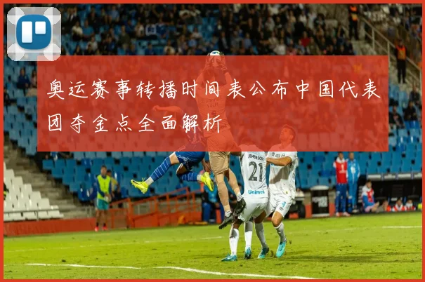 奥运赛事转播时间表公布中国代表团夺金点全面解析