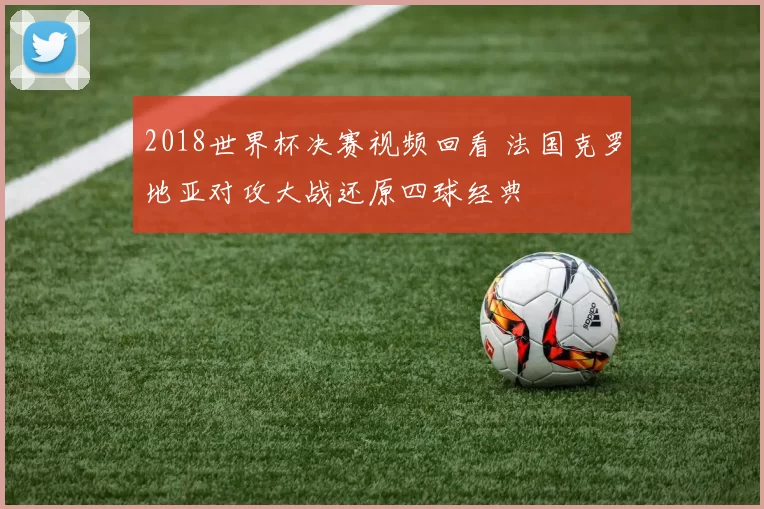 2018世界杯决赛视频回看 法国克罗地亚对攻大战还原四球经典