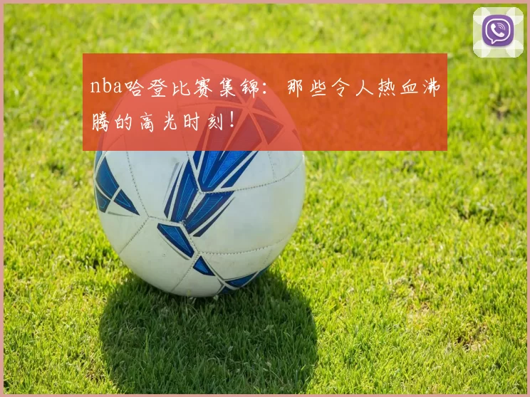 nba哈登比赛集锦:那些令人热血沸腾的高光时刻!