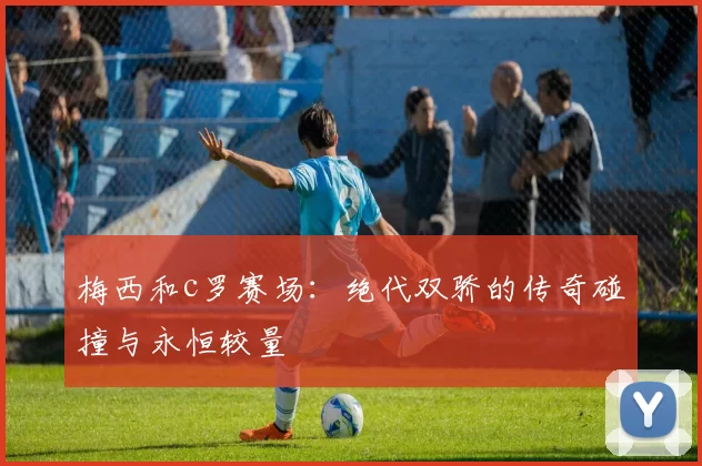 梅西和c罗赛场:绝代双骄的传奇碰撞与永恒较量