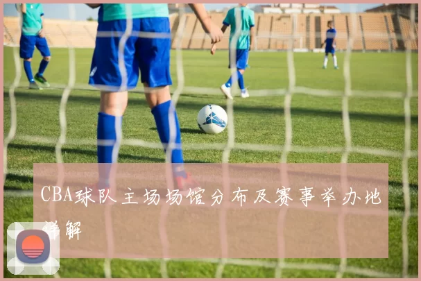 CBA球队主场场馆分布及赛事举办地详解