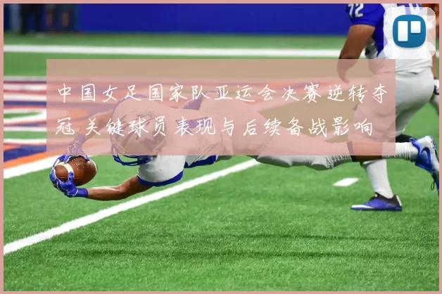 中国女足国家队亚运会决赛逆转夺冠 关键球员表现与后续备战影响