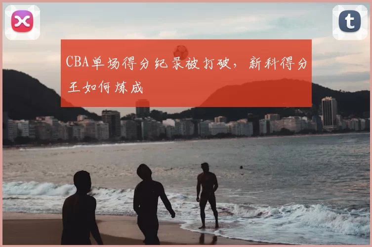 CBA单场得分纪录被打破，新科得分王如何炼成