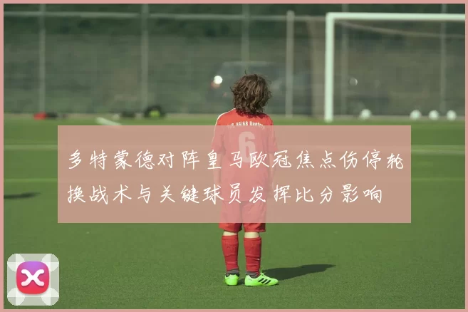 多特蒙德对阵皇马欧冠焦点伤停轮换战术与关键球员发挥比分影响