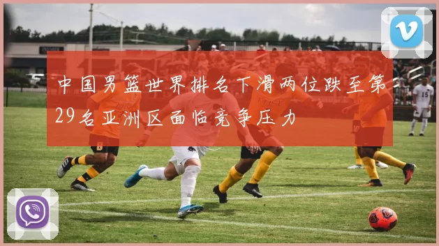 中国男篮世界排名下滑两位跌至第29名亚洲区面临竞争压力