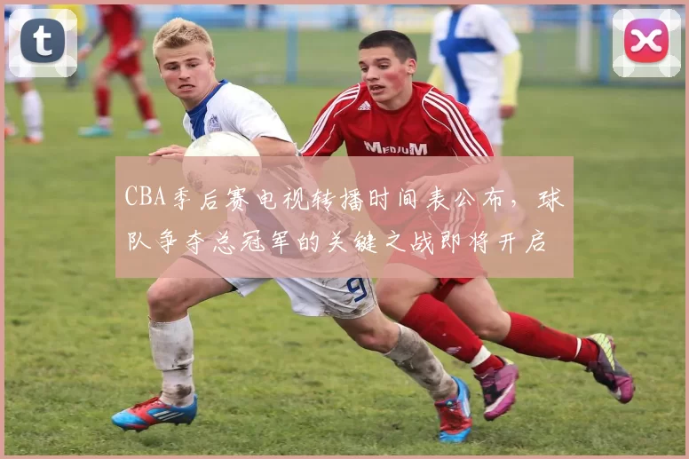 CBA季后赛电视转播时间表公布,球队争夺总冠军的关键之战即将开启