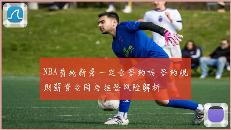 NBA首轮新秀一定会签约吗 签约规则薪资合同与拒签风险解析