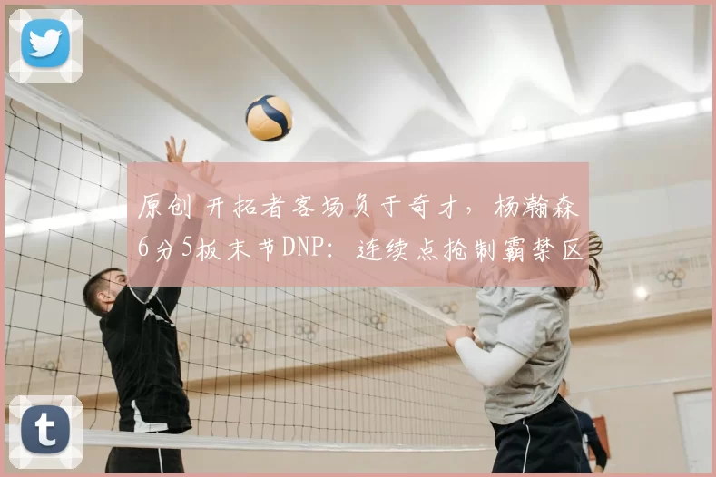 原创 开拓者客场负于奇才，杨瀚森6分5板末节DNP：连续点抢制霸禁区，正负值+11全队最高