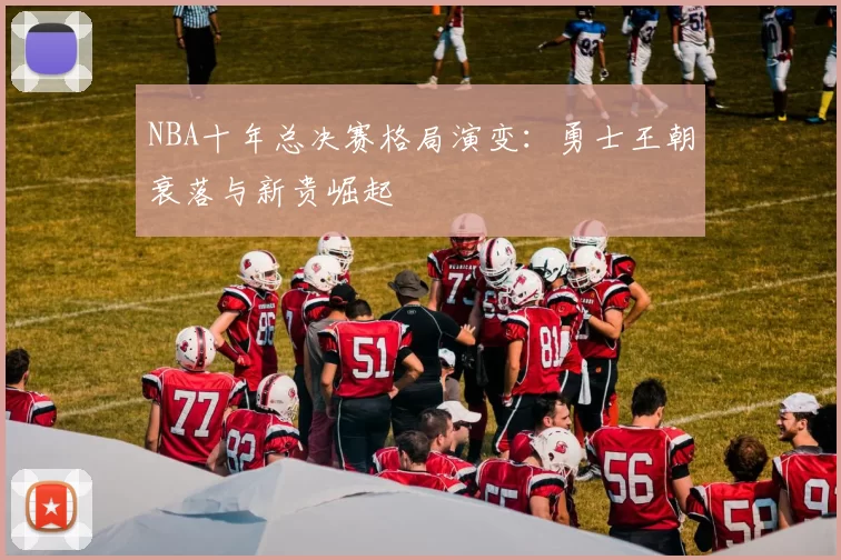 NBA十年总决赛格局演变：勇士王朝衰落与新贵崛起