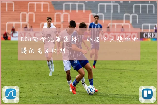 nba哈登比赛集锦：那些令人热血沸腾的高光时刻！