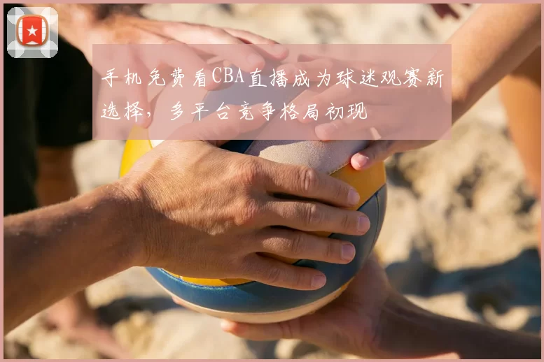 手机免费看CBA直播成为球迷观赛新选择，多平台竞争格局初现