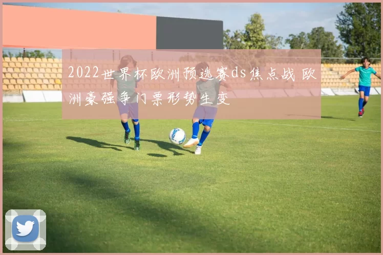 2022世界杯欧洲预选赛ds焦点战 欧洲豪强争门票形势生变
