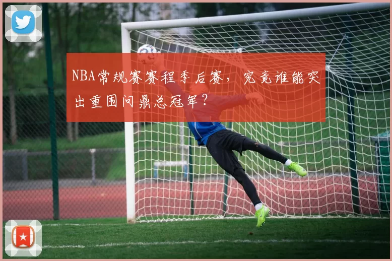 NBA常规赛赛程季后赛，究竟谁能突出重围问鼎总冠军？