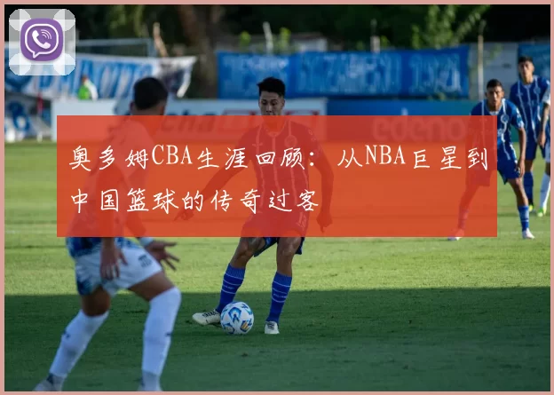 奥多姆CBA生涯回顾：从NBA巨星到中国篮球的传奇过客