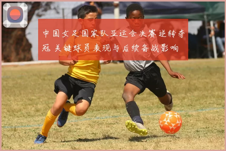 中国女足国家队亚运会决赛逆转夺冠 关键球员表现与后续备战影响