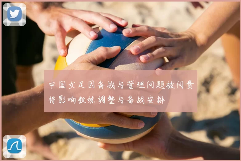 中国女足因备战与管理问题被问责将影响教练调整与备战安排