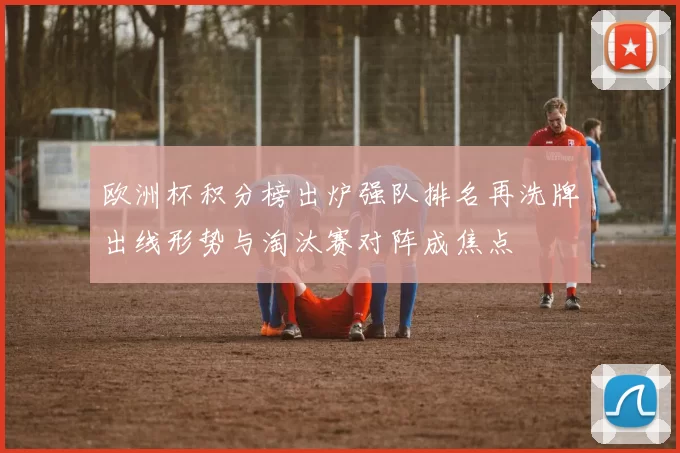 欧洲杯积分榜出炉强队排名再洗牌出线形势与淘汰赛对阵成焦点
