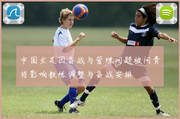 中国女足因备战与管理问题被问责将影响教练调整与备战安排