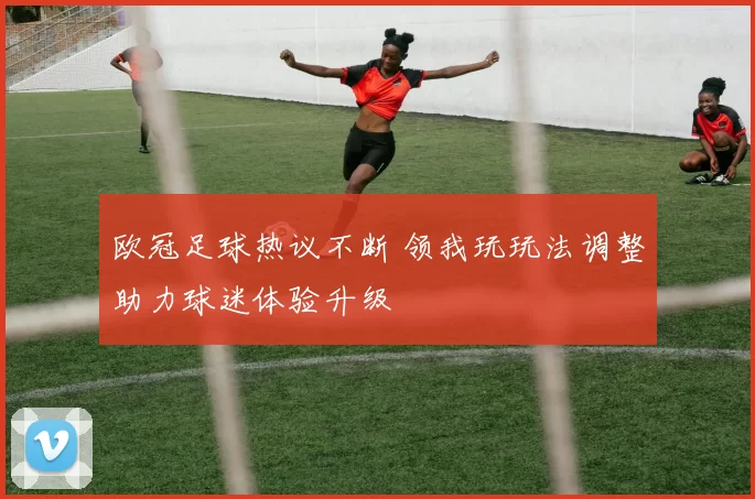 欧冠足球热议不断 领我玩玩法调整助力球迷体验升级